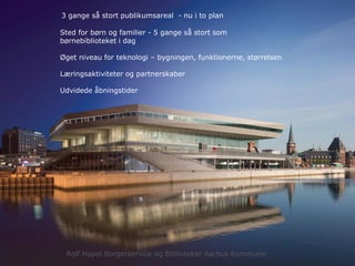 3 gange så stort publikumsareal - nu i to plan
Sted for børn og familier - 5 gange så stort som
børnebiblioteket i dag
Øget niveau for teknologi – bygningen, funktionerne, størrelsen
Læringsaktiviteter og partnerskaber
Udvidede åbningstider
Rolf Hapel Borgerservice og Biblioteker Aarhus Kommune
 