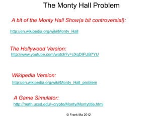 The Monty Hall Problem

A bit of the Monty Hall Show(a bit controversial):

http://en.wikipedia.org/wiki/Monty_Hall



The Hollywood Version:
http://www.youtube.com/watch?v=cXqDIFUB7YU




Wikipedia Version:
 http://en.wikipedia.org/wiki/Monty_Hall_problem


 A Game Simulator:
 http://math.ucsd.edu/~crypto/Monty/Montytitle.html

                                © Frank Ma 2012
 
