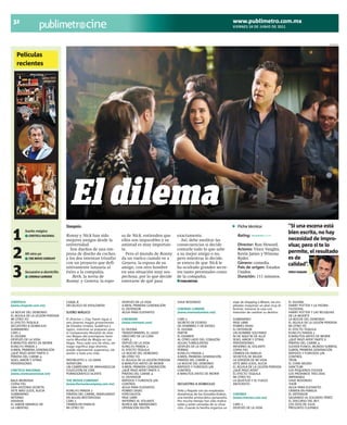 32                                                                                                                                          www.publimetro.com.mx
                                              cine                                                                                           VIERNES 24 DE JUNIO DE 2011



                                                                                                                                                                                                           INTERNET




   Películas
   recientes

     1




          2




     3
                                   El dilema
                                 Sinopsis:                                                                                                      Ficha técnica:                    “Si una escena está

 1       Sueño mágico
           CINETECA NACIONAL     Ronny y Nick han sido
                                 mejores amigos desde la
                                 universidad.
                                                                      sa de Nick, entienden que
                                                                      ellos son imparables y su
                                                                      amistad es muy importan-
                                                                                                       exactamente.
                                                                                                         Así, debe meditar las
                                                                                                       consecuencias si decide
                                                                                                                                                Rating: ◼◼◼◼◼◼◻◻◻◻

                                                                                                                                                Director: Ron Howard.
                                                                                                                                                                                  bien escrita, no hay
                                                                                                                                                                                  necesidad de impro-
                                                                                                                                                                                  visar, pero si te lo

 2       Mi otro yo
           THE MOVIE COMPANY
                                    Son dueños de una em-
                                 presa de diseño de coches,
                                 y los dos intentan triunfar
                                 con un proyecto que defi-
                                                                      te.
                                                                        Pero el mundo de Ronny
                                                                      da un vuelco cuando ve a
                                                                      Geneva, la esposa de su
                                                                                                       contarle todo lo que sabe
                                                                                                       a su mejor amigo o no,
                                                                                                       pero mientras lo decide,
                                                                                                       se entera de que Nick le
                                                                                                                                                Actores: Vince Vaughn,
                                                                                                                                                Kevin James y Winona
                                                                                                                                                Ryder.
                                                                                                                                                Género: comedia.
                                                                                                                                                                                  permite, el resultado
                                                                                                                                                                                  es de
                                                                                                                                                                                  calidad”.
 3       Secuestro a domicilio
           CINEMAS LUMIERE
                                 nitivamente lanzaría al
                                 éxito a la compañía.
                                     Beth, la novia de
                                 Ronny; y Geneva, la espo-
                                                                      amigo, con otro hombre
                                                                      en una situación muy sos-
                                                                      pechosa, por lo que decide
                                                                      enterarse de qué pasa
                                                                                                       ha ocultado grandes secre-
                                                                                                       tos tanto personales como
                                                                                                       de la compañía.
                                                                                                         PUBLIMETRO
                                                                                                                                                País de origen: Estados
                                                                                                                                                Unidos.
                                                                                                                                                Duración: 111 minutos.
                                                                                                                                                                                  VINCE VAUGHN




CINÉPOLIS                        CANAL B                              DESPUÉS DE LA VIDA               VIAJE REDONDO                         viaje de shopping a Miami, las em-   EL DILEMA
(www.cinepolis.com.mx)           DECÁLOGO DE KIESLOWSKI               X-MEN, PRIMERA GENERACIÓN                                              pleadas maquinan un plan muy di-     HARRY POTTER Y LA PIEDRA
                                                                      EL DEFENSOR                      CINEMAS LUMIERE                       ferente: tomarse la casa con         FILOSOFAL
LA NOCHE DEL DEMONIO             SUEÑO MÁGICO                         AGUA PARA ELEFANTES              (www.cinemaslumiere.net)              intensión de cambiar su destino.     HARRY POTTER Y LAS RELIQUIAS
EL ÁGUILA DE LA LEGIÓN PERDIDA                                                                                                                                                    DE LA MUERTE
MI OTRO YO                       El director J. Clay Tweel sigue a    CINEMARK                         CARS 2                                SUBMARINO                            LA NOCHE DEL DEMONIO
EL EFECTO TEQUILA                seis jóvenes magos provenientes      (www.cinemark.com)               SECRETO DE ESTADO                     PASE LIBRE                           EL ÁGUILA DE LA LEGIÓN PERDIDA
SECUESTRO A DOMICILIO            de Estados Unidos, Sudáfrica y                                        DE HOMBRES Y DE DIOSES                POBRES DIVAS                         MI OTRO YO
SUBMARINO                        Japón, mientras se preparan para     EL DILEMA                        EL DILEMA                             EL DEFENSOR                          EL EFECTO TEQUILA
CARS 2                           el Campeonato Mundial de Jóve-       TRANSFORMERS, EL LADO            PARTIR                                UN HOMBRE SOLITARIO                  KUNG-FU PANDA 2
EL DILEMA                        nes Magos del prestigioso Semi-      OBSCURO DE LA LUNA               EL EXAMEN                             NI DE AQUÍ NI DE ALLÁ                8 MINUTOS ANTES DE MORIR
DESPUÉS DE LA VIDA               nario Mundial de Magia en Las        CARS 2                           AL OTRO LADO DEL CORAZÓN              SEXO, AMOR Y OTRAS                   ¿QUÉ PASÓ AYER? PARTE II
8 MINUTOS ANTES DE MORIR         Vegas. Para cada uno de ellos, ser   DEPUÉS DE LA VIDA                AGUAS TURBULENTAS                     PERVERSIONES                         PIRATAS DEL CARIBE 4
KUNG-FU PANDA 2                  mago significa algo distinto:        KUNG-FU PANDA 2                  DESPUÉS DE LA VIDA                    INFIERNO AL VOLANTE                  SUCKER PUNCH, MUNDO SURREAL
X-MEN, PRIMERA GENERACIÓN        puede representar esperanza, ob-     EL EFECTO TEQUILA                PERRAS                                COPIA FIEL                           X-MEN, PRIMERA GENERACIÓN
¿QUÉ PASÓ AYER? PARTE II         sesión o toda una vida.              LA NOCHE DEL DEMONIO             KUNG-FU PANDA 2                       CRIMEN EN FAMILIA                    RÁPIDOS Y FURIOSOS 5IN
PIRATAS DEL CARIBE 4                                                  MI OTRO YO                       X-MEN, PRIMERA GENERACIÓN             SECRETOS DE MUJER                    CONTROL
SEXO, AMOR Y OTRAS               PATORUZITO 2: LA GRAN                EL ÁGUILA DE LA LEGIÓN PERDIDA   PIRATAS DEL CARIBE 4                  LA VERSIÓN DE MI VIDA                TRON
PERVERSIONES                     AVENTURA                             8 MINUTOS ANTES DE MORIR         LA NOCHE DEL DEMONIO                  VETE MÁS LEJOS, ALICIA               EL CISNE NEGRO
                                 UN CAMPESINO DE ARKHANGELSK          X-MEN, PRIMERA GENERACIÓN        RÁPIDOS Y FURIOSOS 5IN                EL ÁGUILA DE LA LEGIÓN PERDIDA       SANCTUM
CINETECA NACIONAL                COLECCIÓN DE CINE                    ¿QUÉ PASÓ AYER? PARTE II         CONTROL                               ¿QUÉ PASÓ AYER?                      LOS PEQUEÑOS FOCKER
(www.cinetecanacional.net)       PORNOGRÁFICO SILENTE                 PIRATAS DEL CARIBE 4             8 MINUTOS ANTES DE MORIR              EL EFECTO TEQUILA                    LOS PRÓXIMOS TRES DÍAS
                                                                      EL DEFENSOR                                                            MI OTRO YO                           IMPARABLE
BALA MORDIDA                     THE MOVIE COMPANY                    RÁPIDOS Y FURIOSOS 5IN                                                 LA QUIETUD Y EL FUEGO                VIAJE REDONDO
COPIA FIEL                       (www.themoviecompany.com.mx)         CONTROL                          SECUESTRO A DOMICILIO                 ANTICRISTO                           THOR
UNA HISTORIA SECRETA                                                  AGUA PARA ELEFANTES                                                                                         AGUA PARA ELEFANTES
VETE MÁS LEJOS, ALICIA           KUNG-FU PANDA 2                      POBRES DIVAS                     Toña y Paquita son las empleadas                                           CRIMEN EN FAMILIA
SUBMARINO                        PIRATAS DEL CARIBE, NAVEGANDO        ESPECIALISTA                     domésticas de los González-Dubois,    CINEMEX                              EL DEFENSOR
INTERNO                          EN AGUAS MISTERIOSAS                 PASE LIBRE                       una familia aristocrática panameña.   (www.cinemex.com.mx)                 SALVANDO AL SOLDADO PÉREZ
HAHAHA                           CARS 2                               INFIERNO AL VOLANTE              Por mucho tiempo han sido maltra-                                          EL DISCURSO DEL REY
EL SABOR AMARGO DE               CRIMEN EN FAMILIA                    NUNCA ME ABANDONES               tadas y están cansadas de su situa-   CARS 2                               LOS OJOS DE JULIA
LA LIBERTAD                      MI OTRO YO                           OPERACIÓN DELFÍN                 ción. Cuando la familia organiza un   DESPUÉS DE LA VIDA                   PRESUNTO CULPABLE
 