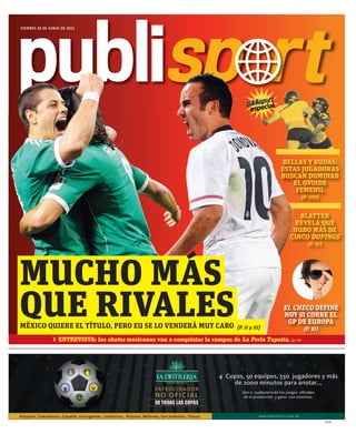 publisp r t
VIERNES 24 DE JUNIO DE 2011




                                                                                                l
                                                                                         especia




                                                                                                    BELLAS Y RUDAS:
                                                                                                    ESTAS JUGADORAS
                                                                                                    BUSCAN DOMINAR
                                                                                                       EL OVOIDE
                                                                                                        FEMENIL
                                                                                                         {P. VIII}


                                                                                                         BLATTER
                                                                                                       REVELA QUE
                                                                                                       HUBO MÁS DE
                                                                                                      CINCO DOPINGS
                                                                                                              {P. IV}




MUCHO MÁS
QUE RIVALES
MÉXICO QUIERE EL TÍTULO, PERO EU SE LO VENDERÁ MUY CARO                           {P. II y III}
                                                                                                    EL CHECO DEFINE
                                                                                                    HOY SI CORRE EL
                                                                                                     GP DE EUROPA
                                                                                                             {P. XI}
                  ENTREVISTA: las skates mexicanas van a conquistar la rampas de La Perla Tapatía. {p. IX}




                                                                                                                        23239
 