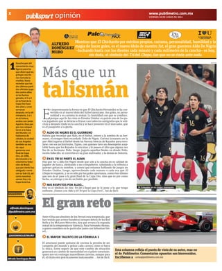 X                                                                                                                    www.publimetro.com.mx
                                      opinión                                                                        VIERNES 24 DE JUNIO DE 2011




                                              Mientras que El Chicharito por méritos propios, carisma, personalidad, humildad y la
                                    ALFREDO
                                    DOMÍNGUEZ magia de hacer goles, es el nuevo ídolo de nuestro fut, el gran guerrero Aldo De Nigris
                                    MURO      –luchando hasta con los dientes cada minuto y cada milímetro de la cancha– es hoy,
                                                      sin duda, el símbolo del Tri del Chepo, ése que no se rinde ante nada


 1
      Escucho por ahí                                                                                                                                    MEXSPORT




                            Más que un
      comentarios muy
      ligeros para los
      que dicen que los
      gringos nos tie-
      nen tomada la
      medida. Basta




                            talismán
      recordar que los
      dos últimos parti-
      dos oficiales juga-
      dos contra ellos
      se los hemos
      ganado, el 5 a 0
      en la final de la
      Copa Oro hace




                            E
      dos años y unas
      semanas                      s impresionante la forma en que El Chicharito Hernández se ha con-
      después, en la eli-          vertido en el nuevo ídolo del futbol mexicano. Sus goles, su perso-
      minatoria, 2 a 1             nalidad y su carisma lo avalan. La humildad con que se conduce,
      en el Azteca,                porque aquí lo he visto en Estados Unidos: es quizás uno de los po-
      ambos con Javier      cos jugadores que se detiene a firmar casi todos los autógrafos que le soli-
      Aguirre. Esos jue-    citan y después rinde en la cancha y se hace presente en el marcador, que
      gos nos catapul-      es el pasaporte a la gloria.
      taron a la Copa
      del Mundo y si           ALDO DE NIGRIS ES EL GUERRERO
      hablamos de           Habría que recordar que Aldo, en el futbol, estuvo a la sombra de su her-
      cábalas, la ciudad    mano, el siempre bien recordado Toño de Nigris. Curiosa la manera en la
      de Los Angeles        que Aldo ingresa al futbol desde las fuerzas básicas de Rayados para enro-
      también se nos        larse con sus archirrivales, Tigres, con quienes tuvo un desempeño acep-
      da: aquí              table hasta que los Rayados lo rescatan y lo ponen el sitio que alguna vez
      ganamos una           fue de su hermano Toño. Luego, jugaría aquellas finales en donde Toño,
      final de Copa         recién fallecido, se convirtió en su gran motivador, y lo demás es historia.
      Oro, en 1996,
      derrotando a la          EN EL TRI SE PARTE EL ALMA
      mismísima Selec-      Hay que ver a Aldo De Nigris desde que sale a la cancha en su calidad de
      ción de Brasil,       jugador de banca, alentando a sus compañeros, saludando a la tribuna a
      que por cierto fue    quienes gritan su nombre, y conste que estamos hablando de juegos en
      obligada a venir      Estados Unidos. Luego, aprovechando cada minuto o cada vez que El
      con su Sub-23, así    Chepo lo requiere, y no es sólo por los goles oportunos, como éste último
      como nosotros         que nos da el pase a la gran final de la Copa Oro, sino que es por como
      vamos hoy a la        lucha, se entrega y no da un balón por perdido.
      Copa América.
                               MIS RESPETOS POR ALDO…
                            Hoy es el símbolo de este Tri del Chepo que se le pone a lo que tenga             Goleador en su mejor momento.
                            enfrente. ¡Vamos con Aldo y El Tri por la Copa Oro!... Así de fácil.
SIGUIENDO




 alfredo.dominguez
@publimetro.com.mx
                            El gran reto
                            Ante el fracaso absoluto de los Ferrari esta temporada, que
                            han tenido que arriear banderas siempre detrás de los Red
                            Bulls y los McLaren Mercedes, hoy que arranca la segunda
                            mitad de la temporada en Valencia. Para Fernando Alonso,
                            a quien considero en lo particular junto con Sebastian Vet-
                            tel...
@ADOMINGUEZMURO
                               EL MAYOR TALENTO DE LA FÓRMULA 1
                            El asturiano puede quitarse de encima la presión de ser
                            campeón del mundo y pelear cada carrera como si fuera
                            la única. Estoy seguro de que este cambio de situación
                            generará un cambio de mentalidad en el piloto asturiano,
                                                                                            Esta columna refleja el punto de vista de su autor, mas no
                            quien nos va a entregar maravillosas carreras, aunque para      el de Publimetro. Comentarios opuestos son bienvenidos.
Alfredo Domínguez Muro
                            él, el título está prácticamente inalcanzable… Así de fácil.    Escríbenos a cartas@publimetro.com.mx
 