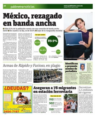 06                                                                                                                                    www.publimetro.com.mx
                                            noticias                                                                                   VIERNES 24 DE JUNIO DE 2011




México, rezagado
                                                                                                                                                                                                     CLIPART




en banda ancha
 Sólo 0.5% de la población cuenta con una conexión de banda ancha
móvil En cuanto a la fija, es de 10.4% Lejos de la vanguardía mundial
El promedio de suscripciones     menores suscripciones de
de banda ancha inalámbrica       banda ancha inalámbrica con         Los que vuelan
en los 34 países de la OCDE es   0.5% de sus habitantes, le                                                          COREA
                                                                    Los líderes en suscripcio-                       DEL SUR
de 41.6%, donde Corea ocupa      sigue Turquía con 2.0, Chile
el primer sitio con 89.9% y      7.3% y Hungría 8.8%.               nes de banda ancha móvil:
México el último con sólo           Por su parte, las suscrip-
0.5%.
   La Organización para la
                                 ciones de banda ancha fijas
                                 alcanzaron por primera vez         82.9%
                                                                                 SUECIA
                                                                                                  89.9%
Cooperación y el Desarrollo      poco más de 305 millones,
Económicos (OCDE) destacó        con un crecimiento de 6% res-
que el enorme incremento de      pecto a 2009, pero la tasa de
los teléfonos inteligentes       crecimiento más baja desde
(smartphones) y de las table-    que la OCDE inició la recopi-
tas (tablets PC) está condu-
ciendo a un crecimiento en
                                 lación de estadísticas de
                                 banda ancha hace 10 años.                    84.8%                    NORUEGA   79.9%
                                                                  FINLANDIA
servicios de banda ancha            Los países con mayor pe-
móviles.                         netración son Holanda y
   La OCDE señaló que Corea      Suiza, con 38.1% de su pobla-
es el país líder para las sus-   ción, respectivamente, segui-   ne el menor número de sus-       uno, y República Eslovaca
cripciones de banda ancha        das por Dinamarca (37.7%) y     cripciones, con 9.8% de su       con 12.8%. AGENCIAS
inalámbricas en tanto Mé-        Noruega (34.6%).                población, seguido por Chile                                            Pocos accesan a la banda ancha inalámbrica.
xico se ubica como el país con      En contraste, Turquía tie-   y México con 10.4%, cada


                                                                                                                                         Identifican                                        sito del

Armas de Rápido y Furioso, en plagio                                                                                                     a presunto
                                                                                                                                                                                            munici-
                                                                                                                                                                                            pio de Ve-
                                                                                                                                                                                            racruz,

Dos de las armas AK-47 que       estadounidense CBS.
                                                                                                                 ARCHIVO/CUARTOSCURO
                                                                                                                                         asesino de                                         llamado
                                                                                                                                                                                            Juan Car-
ingresaron a México en el
operativo conocido como
                                    El reporte señala que al
                                 menos dos variantes de                                                                                  periodista                                         los Ca-
                                                                                                                                                                            rranza Saavedra, alias El
Rápido y Furioso habrían         rifles AK-47, procedentes de                                                                            Autoridadades locales de           Ñaca.
sido utilizadas en el asesi-     dicho operativo, fueron ha-                                                                             Veracruz informaron                   El periodista Miguel
nato de Mario González           llados en la escena de un                                                                               que un ex agente de la             Angel López Velasco, co-
Rodríguez, hermano de la         enfrentamiento entre las                                                                                policía es sospechoso de           lumnista y subdirector
procuradora general de Jus-      autoridades y los presuntos                                                                             asesinar a un periodista           editorial del diario Noti-
ticia del estado de Chihua-      asesinos de González, quien                                                                             mexicano y dos de sus              ver fue asesinado el
hua, Patricia González, ase-     previamente había sido tor-        El caso de las armas sigue generando polémica.                       familiares.                        lunes junto a su esposa y
guró la cadena de televisión     turado. AGENCIAS                                                                                           Dijeron que se trata            uno de sus hijos poco
                                                                                                                                         de un ex agente de trán-           antes del amanacer. AP



                                                                 Aseguran a 78 migrantes                                                                                    Decomisan
                                                                                                                                                                            4.5 millones
                                                                 en estación ferroviaria                                                                      CUARTOSCURO
                                                                                                                                                                            de cigarros
                                                                 Elementos de la Coordina-                                                                                  La Comisión Federal para la
                                                                 ción de Seguridad Estatal de        Van más de mil                                                         Protección contra Riesgos
                                                                 Hidalgo detectaron y detu-                                                                                 Sanitarios (Cofepris), informó
                                                                 vieron a 78 migrantes de ori-
                                                                 gen centroamericano en la
                                                                 estación ferroviaria de la
                                                                                                   213    fueron intercepta-
                                                                                                          dos el 12 de junio.
                                                                                                                                                                            que en la aduana de Veracruz
                                                                                                                                                                            fueron asegurados 4.5 mil-
                                                                                                                                                                            lones de cigarros proceden-
                                                                 comunidad de Irolo, de ese
                                                                 municipio.
                                                                    En el dispositivo fueron
                                                                                                   502      cayeron el 17 de
                                                                                                            mayo, también en
                                                                                                      Chiapas, distribuidos en
                                                                                                                                                                            tes de EU, los cuales pre-
                                                                                                                                                                            tendían ser introducidos al
                                                                                                                                                                            país de manera clandestina.
                                                                 detenidos 75 hombres y 3             dos camiones.                                                            Este es el segundo golpe al
                                                                 mujeres de origen hondu-                                                                                   comercio ilegal de cigarrillos
                                                                 reño, salvadoreño y guate-
                                                                 malteco, quienes buscaban
                                                                 ingresar de forma ilegal a los
                                                                                                   219     fueron asegurados
                                                                                                           el 27 de enero en
                                                                                                      la misma entidad a                 El american dream.
                                                                                                                                                                            en menos de un mes, ya que
                                                                                                                                                                            el 31 de mayo se aseguraron
                                                                                                                                                                            14 millones de unidades pro-
                                                                 Estados Undios. AGENCIAS             bordo de otro tráiler.                                                cedentes de Vietnam. NTX
   23998
 