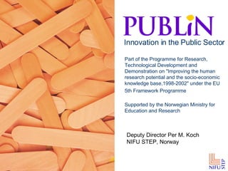 Part of the Programme for Research, Technological Development and Demonstration on &quot;Improving the human research potential and the socio-economic knowledge base,1998-2002&quot; under the EU 5th Framework Programme   Supported by the Norwegian Ministry for Education and Research Innovation in the Public Sector Deputy Director Per M. Koch NIFU STEP, Norway 