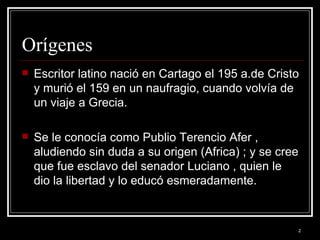 Orígenes Escritor latino nació en Cartago el 195 a.de Cristo y murió el 159 en un naufragio, cuando volvía de un viaje a Grecia. Se le conocía como Publio Terencio Afer , aludiendo sin duda a su origen (Africa) ; y se cree que fue esclavo del senador Luciano , quien le dio la libertad y lo educó esmeradamente.
