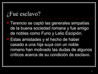 ¿Fue esclavo? Terencio se captó las generales simpatías de la buena sociedad romana y fue amigo de nobles como Furio y Lelio Escipión. Estas amistades y el hecho de haber casado a una hija suya con un noble romano han motivado las dudas de algunos críticos acerca de su condición de esclavo.