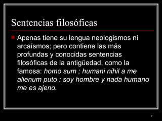 Sentencias filosóficas Apenas tiene su lengua neologismos ni arcaísmos; pero contiene las más profundas y conocidas sentencias filosóficas de la antigüedad, como la famosa: homo sum ; humani nihil a me alienum puto : soy hombre y nada humano me es ajeno.