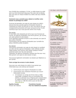 Une façon verte d'économiser!
taux d'intérêt plus avantageux. En fait, un solide dossier de crédit
peut vous faire économiser beaucoup. Plus votre cote est élevée,
plus vous serez en mesure d'obtenir du crédit à des taux d'intérêt
plus bas.

Comment vous y prendre pour obtenir et vérifier votre
dossier et pointage de crédit?

Il est bon de demander une copie de votre dossier de crédit à
chacune des deux grandes agences d'évaluation (Equifax et
TransUnion) au moins une fois par an, pour vous assurer que vos
renseignements personnels sont à jour, qu'aucune erreur n'a été
commise et que vous n'avez pas été victime d'une fraude.                 En changeant quelques
                                                                         habitudes de vie, il est possible
Par courrier                                                             d'économiser de l'argent
Si vous faites votre demande par écrit et que vous l'envoyez par         tout en contribuant à
courrier, les agences d'évaluation vous feront parvenir, par courrier,   l'environnement! Voici
une copie gratuite de votre dossier.                                     quelques trucs d'une série de
Il est cependant important d'inclure à votre demande une copie de        trois pour réduire votre
deux pièces d'identité.                                                  empreinte écologique :
Communiquez avec les agences d'évaluation pour connaître les
pièces d'identité qu'elles acceptent.                                    En vedette ce mois-ci,
                                                                         L'économie d'eau :
Par internet
Vous pouvez commander une copie de votre dossier en accédant             Fermez le robinet pendant
aux sites web des agences d'évaluation. Cette méthode est plus           que vous vous savonnez les
rapide puisque vous recevrez votre dossier quelques minutes              mains ou le corps ou pendant
seulement après avoir fait votre demande.                                que vous vous brossez les
Cependant, les agences d'évaluation imposent des frais pour vous         dents. Ce petit geste peut vous
faire parvenir une copie de votre dossier en ligne.                      faire économiser jusqu’à 6
                                                                         litres par minute!
Vous pouvez également commander vos dossiers par téléphone ou
par courriel.                                                            Remplacez la rondelle de votre
                                                                         robinet par une rondelle éco-
Faire corriger les erreurs à votre dossier                               énergétique et installez un
                                                                         pommeau de douche
Vous avez reçu votre dossier de crédit et vous pensez que                réglable pour réduire votre
l'information qui y est contenue est inexacte?                           consommation d'eau d'au
                                                                         moins 30%.
    1. Communiquez avec l'agence d'évaluation du crédit
                                                                         Pour arroser le jardin ou vos
    2. Communiquez avec l'institution financière qui a fourni
                                                                         fleurs, utilisez un bac de
         l'information erronée
                                                                         récupération des eaux de
        Si l'institution ne corrige pas l'erreur dans un délai          pluie. Un excellent moyen
             raisonnable, renseignez-vous sur sa procédure des           d'éviter le gaspillage et de
             plaintes ou adressez-vous à l'Agence de la consommation     réutiliser une ressource
             en matière financière du Canada (ACFC) par téléphone        naturelle.
             sans frais au 1 866 461-2232 ou par son site web :
             www.acfc.gc.ca.                                             À ne pas manquer le mois
Equifax Canada                        TransUnion Canada                  prochain : Des achats
Division des relations                Pour les résidents du Québec       responsables!
 