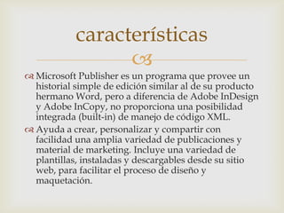 
 Microsoft Publisher es un programa que provee un
historial simple de edición similar al de su producto
hermano Word, pero a diferencia de Adobe InDesign
y Adobe InCopy, no proporciona una posibilidad
integrada (built-in) de manejo de código XML.
 Ayuda a crear, personalizar y compartir con
facilidad una amplia variedad de publicaciones y
material de marketing. Incluye una variedad de
plantillas, instaladas y descargables desde su sitio
web, para facilitar el proceso de diseño y
maquetación.
características
 