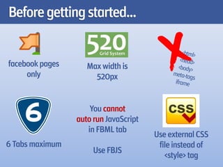 Before getting started...


facebook pages      Max width is
     only             520px


                     You cannot
                 auto run JavaScript
                    in FBML tab
                                       Use external CSS
6 Tabs maximum                          file instead of
                      Use FBJS
                                          <style> tag
 
