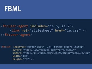 FBML

>fb:user-agent includes="ie 6, ie 7”>
     <link rel="stylesheet” href="ie.css” />
</fb:user-agent>


>fb:swf   imgstyle="border-width: 3px; border-color: white;”
          swfsrc="http://www.youtube.com/v/CfMGFHiTKLY”
          imgsrc="http://i4.ytimg.com/vi/CfMGFHiTKLY/default.jpg”
          width="480”
          height="390” />
 
