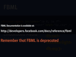 FBML
>fb:swf  imgstyle="border-width: 3px; border-color: white;”
>fb:user-agent includes="ie 6, ie 7”>
         swfsrc="http://www.youtube.com/v/CfMGFHiTKLY”
      <link rel="stylesheet” href="ie.css” />
         imgsrc="http://i4.ytimg.com/vi/CfMGFHiTKLY/default.jpg”
FBML Documentation is available at:
         width="480”
</fb:user-agent>
         height="390” />
http://developers.facebook.com/docs/reference/fbml


Remember that FBML is deprecated
 