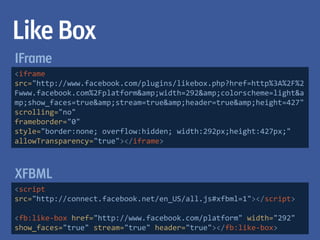 Like Box
IFrame
<iframe
src="http://www.facebook.com/plugins/likebox.php?href=http%3A%2F%2
Fwww.facebook.com%2Fplatform&amp;width=292&amp;colorscheme=light&a
mp;show_faces=true&amp;stream=true&amp;header=true&amp;height=427"
scrolling="no"
frameborder="0"
style="border:none; overflow:hidden; width:292px;height:427px;"
allowTransparency="true"></iframe>



XFBML
<script
src="http://connect.facebook.net/en_US/all.js#xfbml=1"></script>

<fb:like-box href="http://www.facebook.com/platform" width="292"
show_faces="true" stream="true" header="true"></fb:like-box>
 