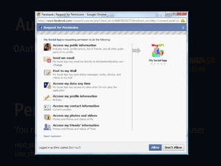 Authentication
OAuth 2.0-based authentication
        https://www.facebook.com/dialog/oauth?client_id=114587458
        https://www.facebook.com/dialog/oauth?client_id=114587458
        https://graph.facebook.com/me?access_token=2227470867|2.v
        &redirect_uri=http://www.lidans.com
        UgGGAgEL6yF_LEYygniXA__.3600.1296417600698752998|rlW
        &redirect_uri=http://www.lidans.com
        FrcgmkEVVKd7aYi3bKjNZ1gU



Permissions
You must request specific permissions from the user
read_stream, publish_stream, user_photos,
user_checkins, user_location, offline_access
 