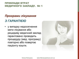 Олена Лепешина www.OlenaLepeshyna.com.ua
ПРИКЛАДИ ВТРАТ
МЕДИЧНОГО ЗАКЛАДУ. № 1
Програми лікування
З ГАРАНТІЄЮ
• у випадку недосягнення
мети лікування або
рецидиву медичний заклад
гарантовано проводить
процедуру (мед. програму)
повторно або повертає
пацієнту кошти.
 