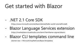 Get started with Blazor
- .NET 2.1 Core SDK
(https://www.microsoft.com/net/learn/dotnet/hello-world-tutorial#install)
- Blazor Language Services extension
(https://marketplace.visualstudio.com/items?itemName=aspnet.blazor)
- Blazor CLI templates command line
(dotnet new -i Microsoft.AspNetCore.Blazor.Templates)
 