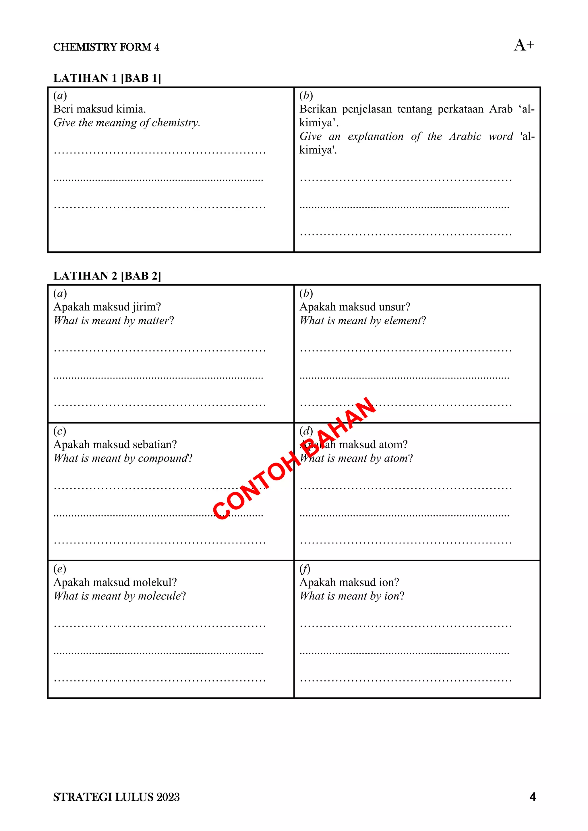 CHEMISTRY FORM 4 A+
STRATEGI LULUS 2023 4
LATIHAN 1 [BAB 1]
(a)
Beri maksud kimia.
Give the meaning of chemistry.
………………………………………………
.......................................................................
………………………………………………
(b)
Berikan penjelasan tentang perkataan Arab ‘al-
kimiya’.
Give an explanation of the Arabic word 'al-
kimiya'.
………………………………………………
.......................................................................
………………………………………………
LATIHAN 2 [BAB 2]
(a)
Apakah maksud jirim?
What is meant by matter?
………………………………………………
.......................................................................
………………………………………………
(b)
Apakah maksud unsur?
What is meant by element?
………………………………………………
.......................................................................
………………………………………………
(c)
Apakah maksud sebatian?
What is meant by compound?
………………………………………………
.......................................................................
………………………………………………
(d)
Apakah maksud atom?
What is meant by atom?
………………………………………………
.......................................................................
………………………………………………
(e)
Apakah maksud molekul?
What is meant by molecule?
………………………………………………
.......................................................................
………………………………………………
(f)
Apakah maksud ion?
What is meant by ion?
………………………………………………
.......................................................................
………………………………………………
 