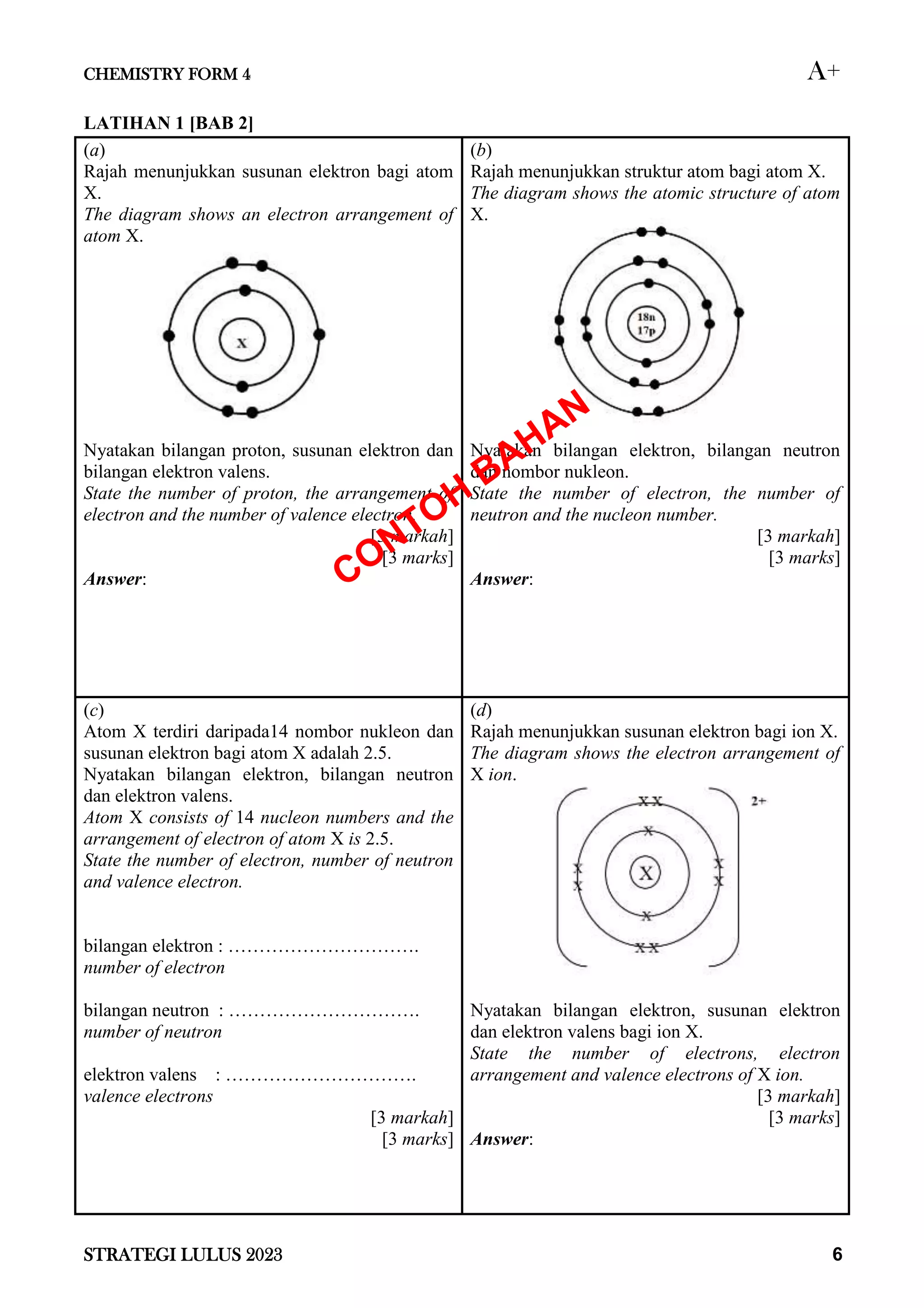 CHEMISTRY FORM 4 A+
STRATEGI LULUS 2023 6
LATIHAN 1 [BAB 2]
(a)
Rajah menunjukkan susunan elektron bagi atom
X.
The diagram shows an electron arrangement of
atom X.
Nyatakan bilangan proton, susunan elektron dan
bilangan elektron valens.
State the number of proton, the arrangement of
electron and the number of valence electron.
[3 markah]
[3 marks]
Answer:
(b)
Rajah menunjukkan struktur atom bagi atom X.
The diagram shows the atomic structure of atom
X.
Nyatakan bilangan elektron, bilangan neutron
dan nombor nukleon.
State the number of electron, the number of
neutron and the nucleon number.
[3 markah]
[3 marks]
Answer:
(c)
Atom X terdiri daripada14 nombor nukleon dan
susunan elektron bagi atom X adalah 2.5.
Nyatakan bilangan elektron, bilangan neutron
dan elektron valens.
Atom X consists of 14 nucleon numbers and the
arrangement of electron of atom X is 2.5.
State the number of electron, number of neutron
and valence electron.
bilangan elektron : ………………………….
number of electron
bilangan neutron : ………………………….
number of neutron
elektron valens : ………………………….
valence electrons
[3 markah]
[3 marks]
(d)
Rajah menunjukkan susunan elektron bagi ion X.
The diagram shows the electron arrangement of
X ion.
Nyatakan bilangan elektron, susunan elektron
dan elektron valens bagi ion X.
State the number of electrons, electron
arrangement and valence electrons of X ion.
[3 markah]
[3 marks]
Answer:
 