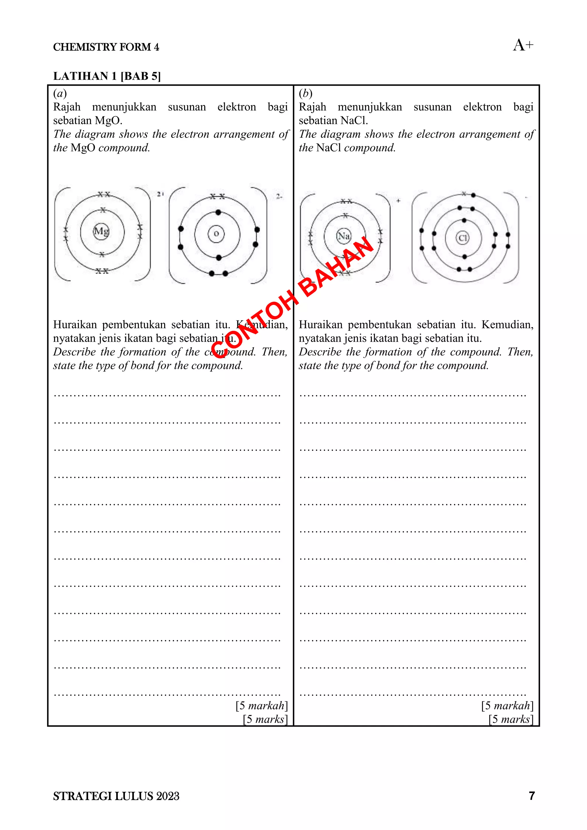 CHEMISTRY FORM 4 A+
STRATEGI LULUS 2023 7
LATIHAN 1 [BAB 5]
(a)
Rajah menunjukkan susunan elektron bagi
sebatian MgO.
The diagram shows the electron arrangement of
the MgO compound.
Huraikan pembentukan sebatian itu. Kemudian,
nyatakan jenis ikatan bagi sebatian itu.
Describe the formation of the compound. Then,
state the type of bond for the compound.
………………………………………………….
………………………………………………….
………………………………………………….
………………………………………………….
………………………………………………….
………………………………………………….
………………………………………………….
………………………………………………….
………………………………………………….
………………………………………………….
………………………………………………….
………………………………………………….
[5 markah]
[5 marks]
(b)
Rajah menunjukkan susunan elektron bagi
sebatian NaCl.
The diagram shows the electron arrangement of
the NaCl compound.
Huraikan pembentukan sebatian itu. Kemudian,
nyatakan jenis ikatan bagi sebatian itu.
Describe the formation of the compound. Then,
state the type of bond for the compound.
………………………………………………….
………………………………………………….
………………………………………………….
………………………………………………….
………………………………………………….
………………………………………………….
………………………………………………….
………………………………………………….
………………………………………………….
………………………………………………….
………………………………………………….
………………………………………………….
[5 markah]
[5 marks]
 