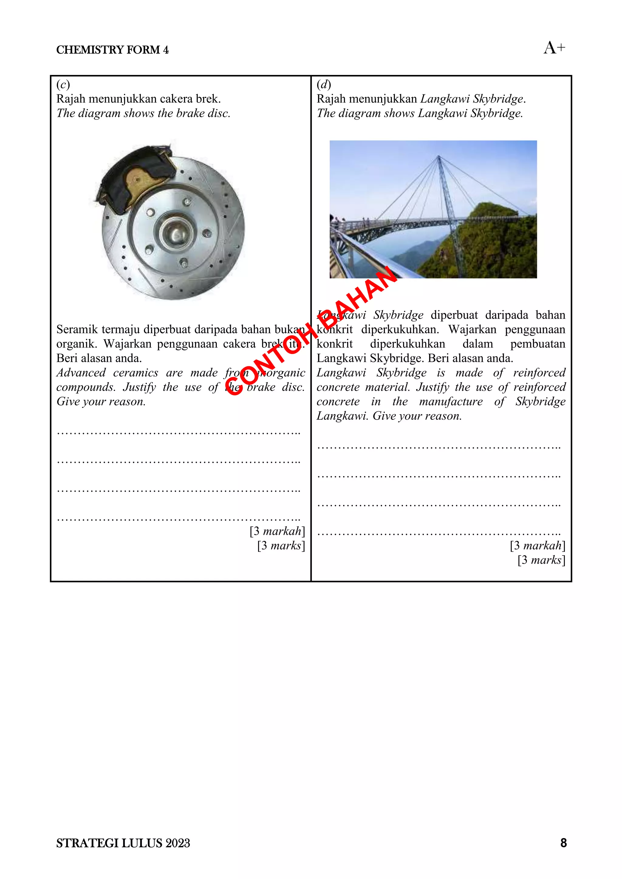 CHEMISTRY FORM 4 A+
STRATEGI LULUS 2023 8
(c)
Rajah menunjukkan cakera brek.
The diagram shows the brake disc.
Seramik termaju diperbuat daripada bahan bukan
organik. Wajarkan penggunaan cakera brek itu.
Beri alasan anda.
Advanced ceramics are made from inorganic
compounds. Justify the use of the brake disc.
Give your reason.
…………………………………………………..
…………………………………………………..
…………………………………………………..
…………………………………………………..
[3 markah]
[3 marks]
(d)
Rajah menunjukkan Langkawi Skybridge.
The diagram shows Langkawi Skybridge.
Langkawi Skybridge diperbuat daripada bahan
konkrit diperkukuhkan. Wajarkan penggunaan
konkrit diperkukuhkan dalam pembuatan
Langkawi Skybridge. Beri alasan anda.
Langkawi Skybridge is made of reinforced
concrete material. Justify the use of reinforced
concrete in the manufacture of Skybridge
Langkawi. Give your reason.
…………………………………………………..
…………………………………………………..
…………………………………………………..
…………………………………………………..
[3 markah]
[3 marks]
 