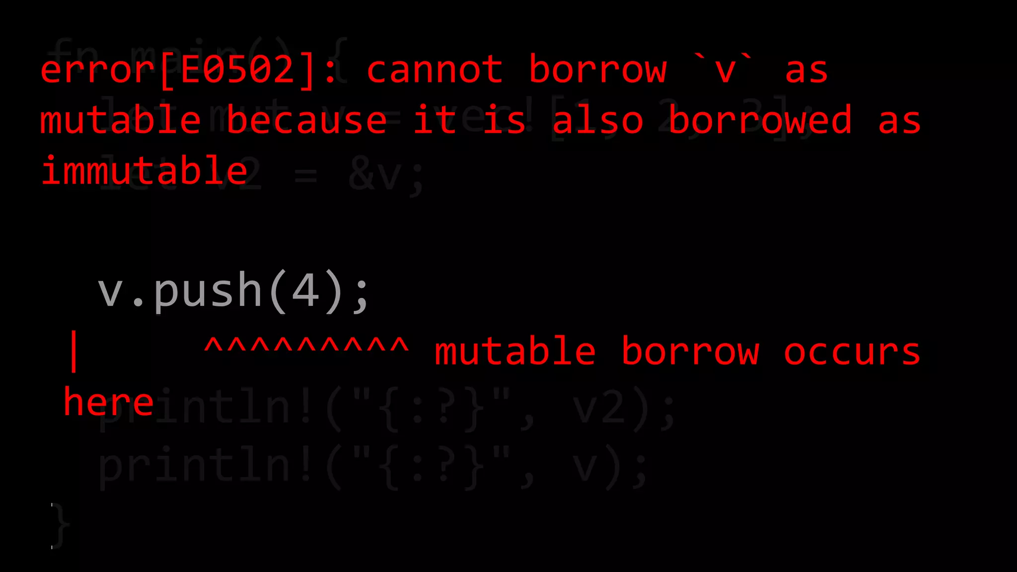 fn main() {
let mut v = vec![1, 2, 3];
let v2 = &v;
v.push(4);
println!("{:?}", v2);
println!("{:?}", v);
}
error[E0502]: cannot borrow `v` as
mutable because it is also borrowed as
immutable
| ^^^^^^^^^ mutable borrow occurs
here
 
