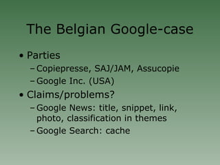 The Belgian Google-case Parties Copiepresse, SAJ/JAM, Assucopie Google Inc. (USA)‏ Claims/problems? Google News: title, snippet, link, photo, classification in themes Google Search: cache 