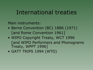 International treaties Main instruments: Berne Convention (BC) 1886 (1971)‏ [and Rome Convention 1961] WIPO Copyright Treaty, WCT 1996 [and WIPO Performers and Phonograms Treaty, WPPT 1996]  GATT TRIPS 1994 (WTO)‏ 