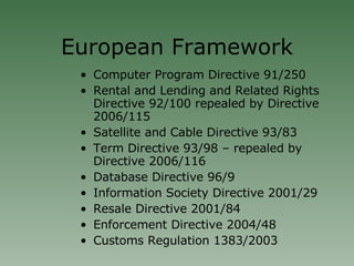 European Framework Computer Program Directive 91/250 Rental and Lending and Related Rights Directive 92/100 repealed by Directive 2006/115 Satellite and Cable Directive 93/83 Term Directive 93/98 – repealed by Directive 2006/116 Database Directive 96/9 Information Society Directive 2001/29 Resale Directive 2001/84 Enforcement Directive 2004/48 Customs Regulation 1383/2003 