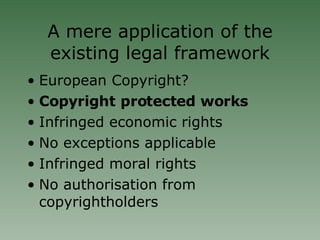 A mere application of the existing legal framework European Copyright? Copyright protected works Infringed economic rights No exceptions applicable Infringed moral rights No authorisation from copyrightholders 