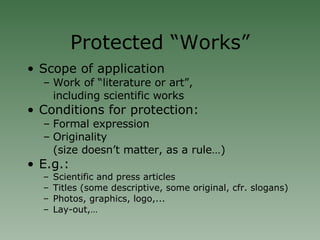 Protected “Works” Scope of application Work of “literature or art”,  including scientific works Conditions for protection: Formal expression Originality (size doesn’t matter, as a rule…)‏ E.g.: Scientific and press articles Titles (some descriptive, some original, cfr. slogans)‏ Photos, graphics, logo,... Lay-out,… 