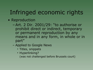 Infringed economic rights Reproduction Art. 2 Dir. 2001/29: “to authorise or prohibit direct or indirect, temporary or permanent reproduction by any means and in any form, in whole or in part” Applied to Google News Titles, snippets Hyperlinking?  (was not challenged before Brussels court)‏ 