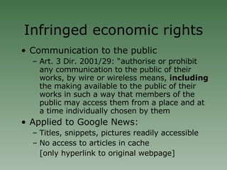 Infringed economic rights Communication to the public Art. 3 Dir. 2001/29: “authorise or prohibit any communication to the public of their works, by wire or wireless means,  including  the making available to the public of their works in such a way that members of the public may access them from a place and at a time individually chosen by them Applied to Google News:  Titles, snippets, pictures readily accessible No access to articles in cache  [only hyperlink to original webpage] 