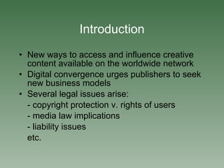 Introduction New ways to access and influence creative content available on the worldwide network Digital convergence urges publishers to seek new business models Several legal issues arise: - copyright protection v. rights of users - media law implications - liability issues etc. 