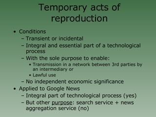 Temporary acts of reproduction Conditions Transient or incidental Integral and essential part of a technological process With the sole purpose to enable: Transmission in a network between 3rd parties by an intermediary or Lawful use No independent economic significance Applied to Google News Integral part of technological process (yes)‏ But other  purpose : search service + news aggregation service (no)‏ 