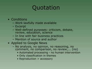 Quotation Conditions Work lawfully made available Excerpt Well-defined purposes: criticism, debate, review, education, science In line with fair business practices Mention of source and author Applied to Google News No analysis, no opinion, no reasoning, no comment, no comparison, no review,... (no)‏ Automated processing - no human intervention  Only classification in themes Reproduction > accessory 