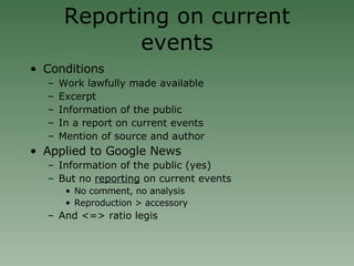 Reporting on current events Conditions Work lawfully made available Excerpt Information of the public In a report on current events Mention of source and author Applied to Google News  Information of the public (yes)‏ But no  reporting  on current events No comment, no analysis Reproduction > accessory And <=> ratio legis 
