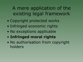 A mere application of the existing legal framework Copyright protected works Infringed economic rights No exceptions applicable Infringed moral rights No authorisation from copyright holders 