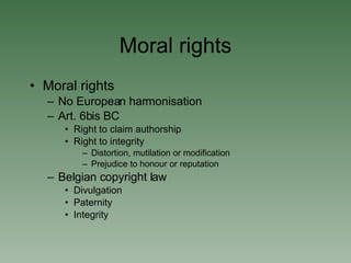 Moral rights Moral rights No European harmonisation Art. 6bis BC Right to claim authorship Right to integrity Distortion, mutilation or modification Prejudice to honour or reputation Belgian copyright law Divulgation Paternity Integrity 