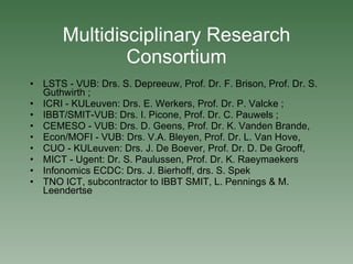 Multidisciplinary Research Consortium LSTS - VUB: Drs. S. Depreeuw, Prof. Dr. F. Brison, Prof. Dr. S. Guthwirth ; ICRI - KULeuven: Drs. E. Werkers, Prof. Dr. P. Valcke ;  IBBT/SMIT-VUB: Drs. I. Picone, Prof. Dr. C. Pauwels ; CEMESO - VUB: Drs. D. Geens, Prof. Dr. K. Vanden Brande, Econ/MOFI - VUB: Drs. V.A. Bleyen, Prof. Dr. L. Van Hove, CUO - KULeuven: Drs. J. De Boever, Prof. Dr. D. De Grooff, MICT - Ugent: Dr. S. Paulussen, Prof. Dr. K. Raeymaekers Infonomics ECDC: Drs. J. Bierhoff, drs. S. Spek TNO ICT, subcontractor to IBBT SMIT, L. Pennings & M. Leendertse 