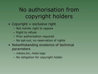 No authorisation from copyright holders Copyright = exclusive right Not merely right to oppose Right to refuse Prior authorisation required No opt-out, no reservation of rights Notwithstanding existence of technical parameters  robots.txt, meta tags No obligation for copyright holder 