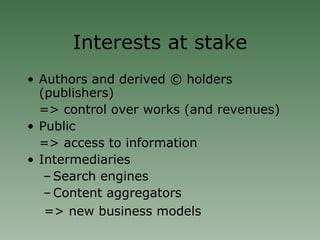 Interests at stake Authors and derived © holders (publishers)  => control over works (and revenues)‏ Public  => access to information Intermediaries Search engines Content aggregators   => new business models 