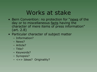 Works at stake Bern Convention: no protection for “ news  of the day or to miscellaneous  facts  having the character of mere items of press information” (art. 2.8)‏ Particular character of subject matter Information?  News? Article? Title? Keywords? Synopsis? <=> Ideas?  Originality? 