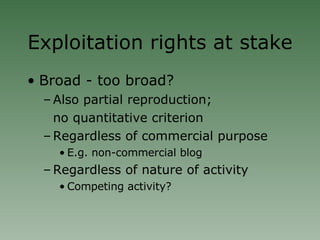Exploitation rights at stake Broad - too broad? Also partial reproduction; no quantitative criterion Regardless of commercial purpose E.g. non-commercial blog Regardless of nature of activity Competing activity? 