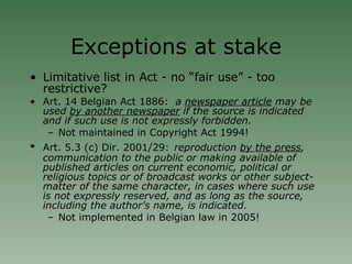 Exceptions at stake Limitative list in Act - no “fair use” - too restrictive? Art. 14 Belgian Act 1886:   a  newspaper article  may be used  by another newspaper  if the source is indicated and if such use is not expressly forbidden. Not maintained in Copyright Act 1994! Art. 5.3 (c) Dir. 2001/29:   reproduction  by the press , communication to the public or making available of published articles on current economic, political or religious topics or of broadcast works or other subject-matter of the same character, in cases where such use is not expressly reserved, and as long as the source, including the author's name, is indicated. Not implemented in Belgian law in 2005! 