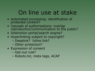 On line use at stake Automated processing: identification of protected content? Cascade of authorisations: overlap reproduction/communication to the public? Distinction portal/search engine? Hyperlinking subject to copyright? Deeplink?  Inline link? Other protection? Expression of consent Opt-out rule? Robots.txt, meta tags, ACAP 