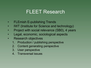 FLEET Research FLEmish E-publishing Trends IWT (Institute for Science and technology)‏ Project with social relevance (SB0), 4 years Legal, economic, sociological aspects Research objectives Production / publishing perspective Content generating perspective User perspective Transversal issues 