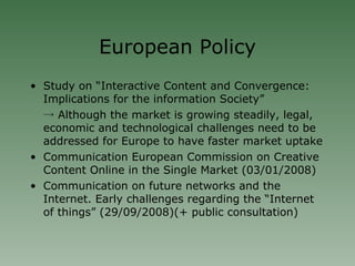 European Policy Study on “Interactive Content and Convergence: Implications for the information Society” ->  Although the market is growing steadily, legal, economic and technological challenges need to be addressed for Europe to have faster market uptake Communication European Commission on Creative Content Online in the Single Market (03/01/2008)‏ Communication on future networks and the Internet. Early challenges regarding the “Internet of things” (29/09/2008)(+ public consultation)‏ 