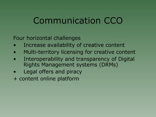 Communication CCO Four horizontal challenges Increase availability of creative content  Multi-territory licensing for creative content  Interoperability and transparency of Digital Rights Management systems (DRMs)  Legal offers and piracy  + content online platform 