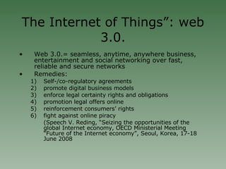 The Internet of Things”: web 3.0. Web 3.0.= seamless, anytime, anywhere business, entertainment and social networking over fast, reliable and secure networks Remedies: Self-/co-regulatory agreements promote digital business models enforce legal certainty rights and obligations promotion legal offers online reinforcement consumers’ rights fight against online piracy (Speech V. Reding, “Seizing the opportunities of the global Internet economy, OECD Ministerial Meeting “Future of the Internet economy”, Seoul, Korea, 17-18 June 2008 