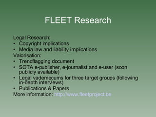 FLEET Research Legal Research: Copyright implications Media law and liability implications Valorisation: Trendflagging document SOTA e-publisher, e-journalist and e-user (soon publicly available)‏ Legal vademecums for three target groups (following in-depth interviews)‏ Publications & Papers More information:  http://www. fleetproject .be   