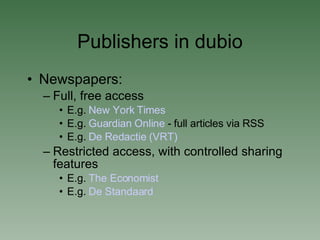 Publishers in dubio Newspapers:  Full, free access E.g.  New York Times   E.g.  Guardian Online  - full articles via RSS E.g.  De  Redactie  (VRT)‏ Restricted access, with controlled sharing features E.g.  The Economist E.g.  De  Standaard 